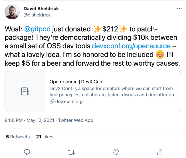 🤯 Woah Gitpod just donated ✨$212✨ to patch-package! They're democratically dividing $10k between a small set of OSS dev tools https://devxconf.org/opensource – what a lovely idea, I'm so honored to be included Smiling face I'll keep $5 for a beer and forward the rest to worthy causes. 